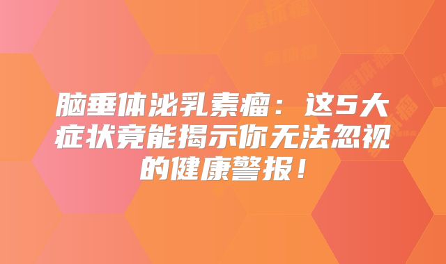 脑垂体泌乳素瘤：这5大症状竟能揭示你无法忽视的健康警报！