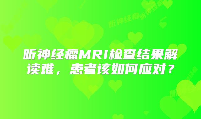 听神经瘤MRI检查结果解读难，患者该如何应对？