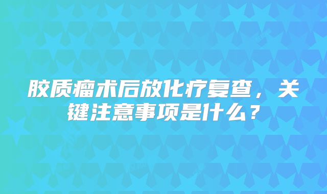 胶质瘤术后放化疗复查，关键注意事项是什么？