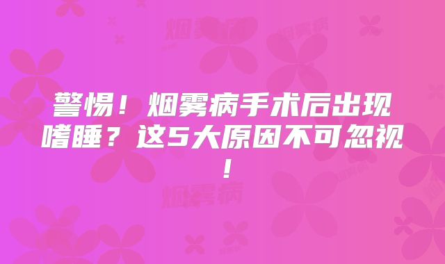 警惕！烟雾病手术后出现嗜睡？这5大原因不可忽视！