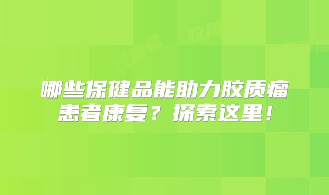 哪些保健品能助力胶质瘤患者康复？探索这里！