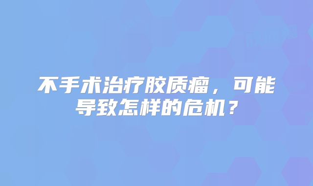 不手术治疗胶质瘤，可能导致怎样的危机？