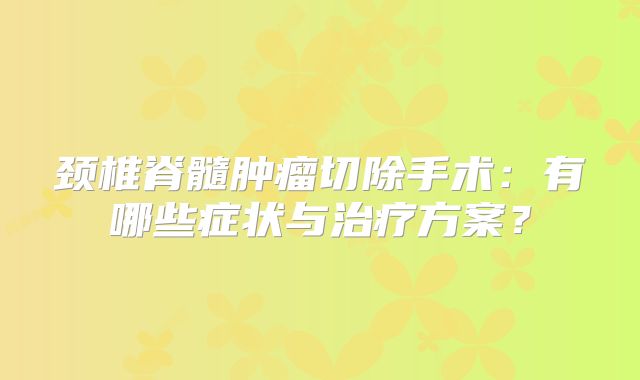 颈椎脊髓肿瘤切除手术：有哪些症状与治疗方案？