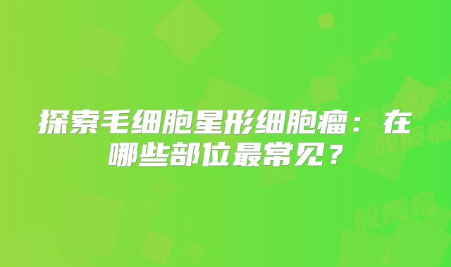 探索毛细胞星形细胞瘤：在哪些部位最常见？