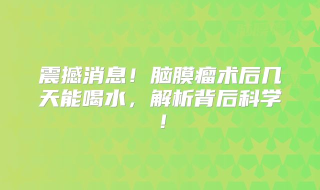 震撼消息！脑膜瘤术后几天能喝水，解析背后科学！