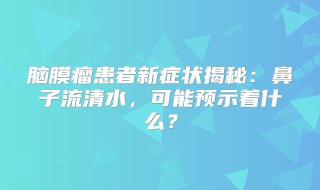 脑膜瘤患者新症状揭秘：鼻子流清水，可能预示着什么？