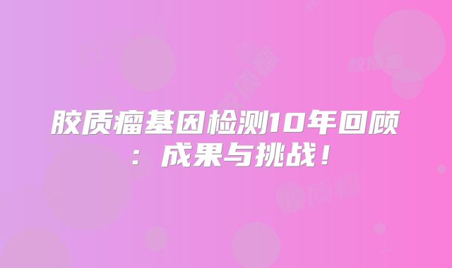 胶质瘤基因检测10年回顾：成果与挑战！