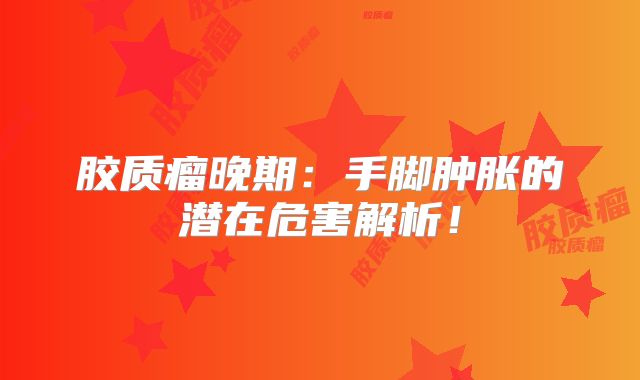 胶质瘤晚期：手脚肿胀的潜在危害解析！