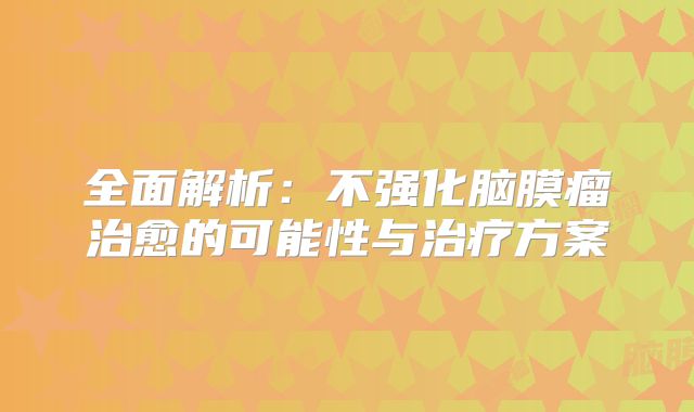 全面解析：不强化脑膜瘤治愈的可能性与治疗方案