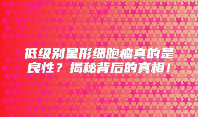 低级别星形细胞瘤真的是良性？揭秘背后的真相！