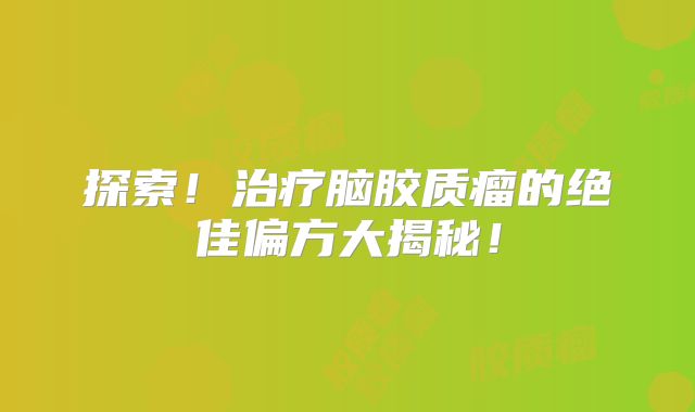 探索！治疗脑胶质瘤的绝佳偏方大揭秘！