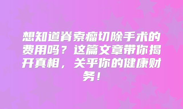 想知道脊索瘤切除手术的费用吗？这篇文章带你揭开真相，关乎你的健康财务！
