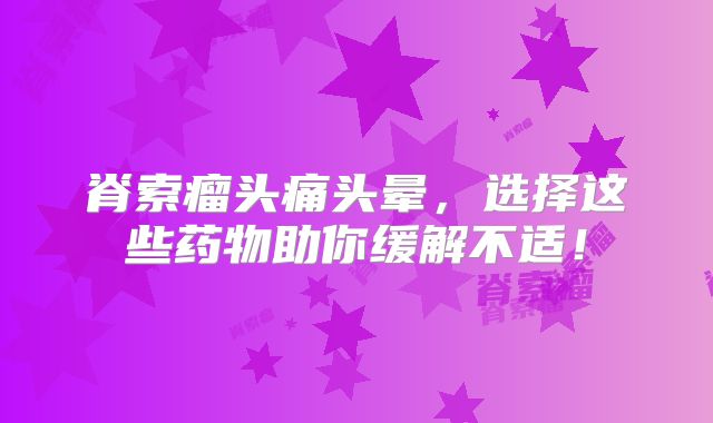 脊索瘤头痛头晕，选择这些药物助你缓解不适！