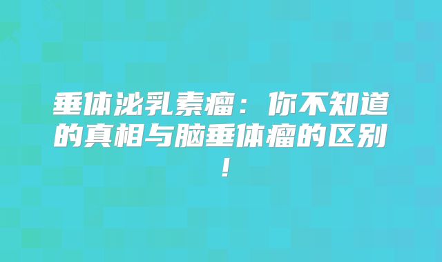 垂体泌乳素瘤：你不知道的真相与脑垂体瘤的区别！