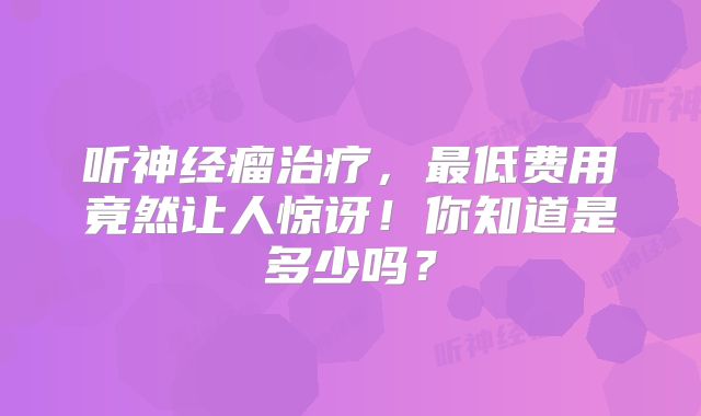 听神经瘤治疗，最低费用竟然让人惊讶！你知道是多少吗？