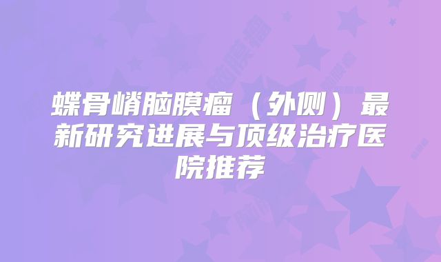蝶骨嵴脑膜瘤（外侧）最新研究进展与顶级治疗医院推荐