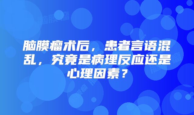 脑膜瘤术后，患者言语混乱，究竟是病理反应还是心理因素？