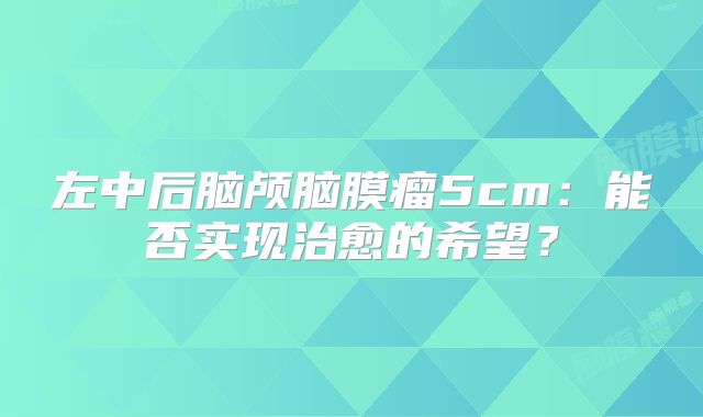 左中后脑颅脑膜瘤5cm：能否实现治愈的希望？