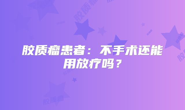 胶质瘤患者：不手术还能用放疗吗？