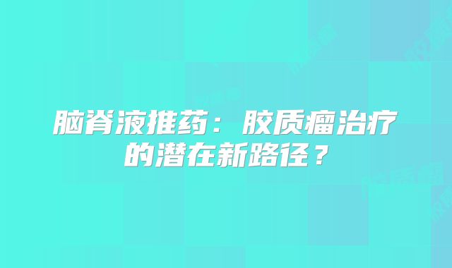 脑脊液推药：胶质瘤治疗的潜在新路径？