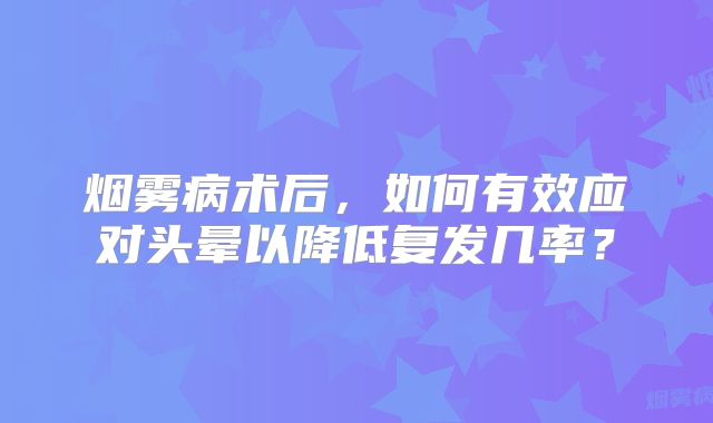 烟雾病术后，如何有效应对头晕以降低复发几率？