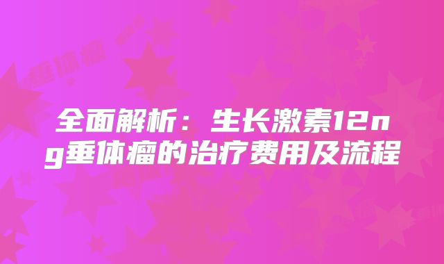 全面解析：生长激素12ng垂体瘤的治疗费用及流程