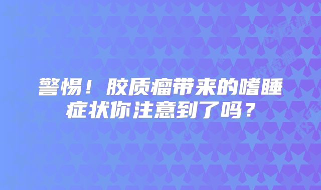 警惕！胶质瘤带来的嗜睡症状你注意到了吗？