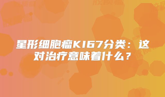 星形细胞瘤KI67分类：这对治疗意味着什么？