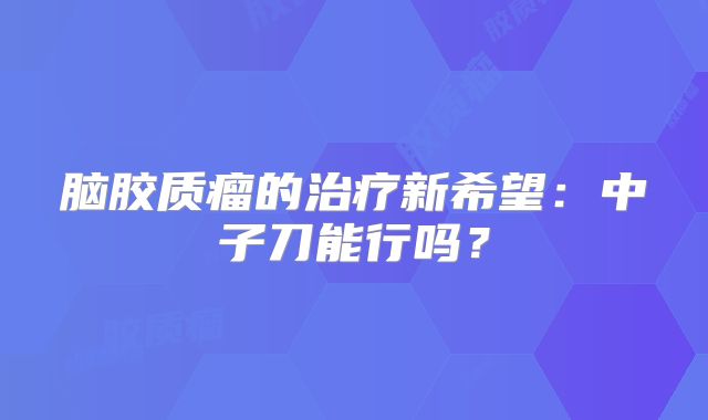 脑胶质瘤的治疗新希望：中子刀能行吗？