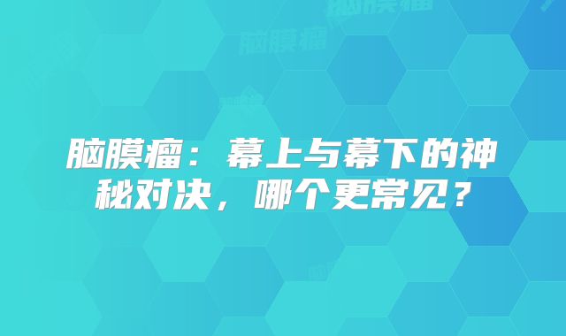 脑膜瘤：幕上与幕下的神秘对决，哪个更常见？