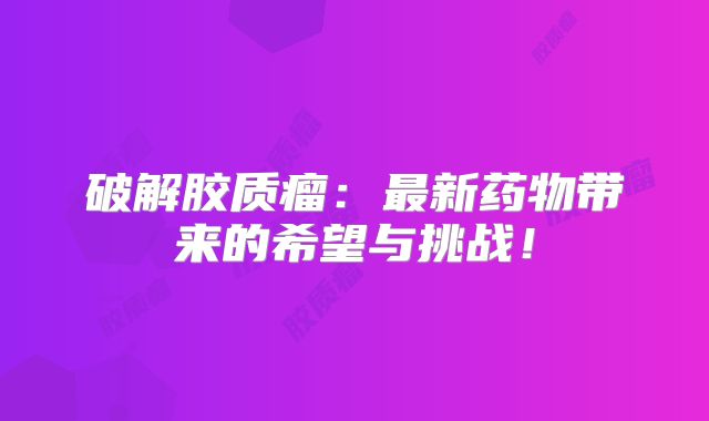 破解胶质瘤：最新药物带来的希望与挑战！