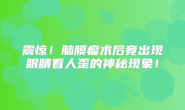 震惊！脑膜瘤术后竟出现眼睛看人歪的神秘现象！