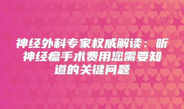 神经外科专家权威解读：听神经瘤手术费用您需要知道的关键问题