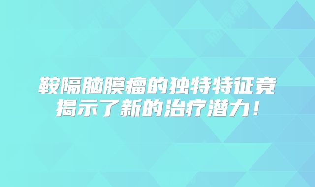 鞍隔脑膜瘤的独特特征竟揭示了新的治疗潜力！