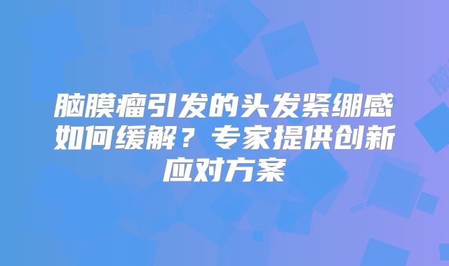 脑膜瘤引发的头发紧绷感如何缓解？专家提供创新应对方案