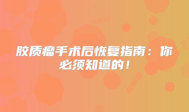 胶质瘤手术后恢复指南：你必须知道的！