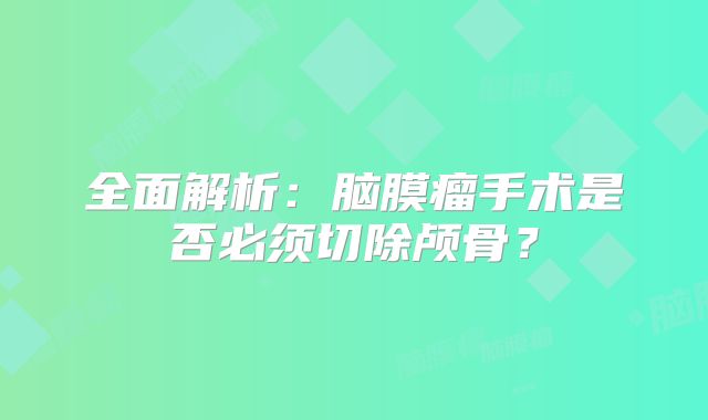 全面解析：脑膜瘤手术是否必须切除颅骨？