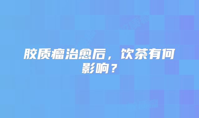 胶质瘤治愈后，饮茶有何影响？
