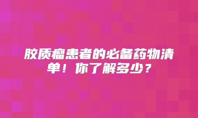胶质瘤患者的必备药物清单！你了解多少？