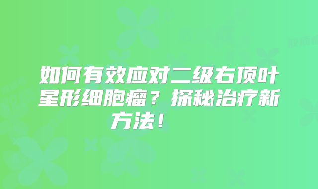 如何有效应对二级右顶叶星形细胞瘤？探秘治疗新方法！  