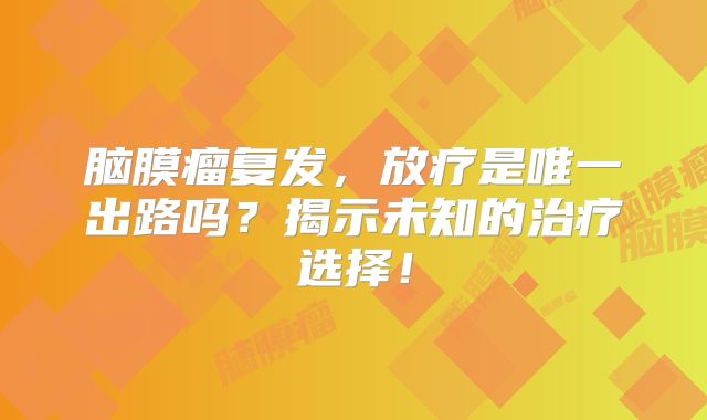 脑膜瘤复发，放疗是唯一出路吗？揭示未知的治疗选择！