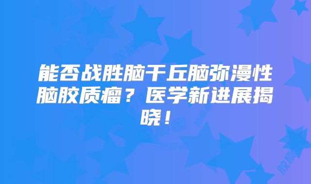 能否战胜脑干丘脑弥漫性脑胶质瘤？医学新进展揭晓！
