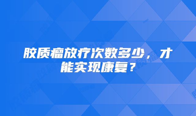 胶质瘤放疗次数多少，才能实现康复？