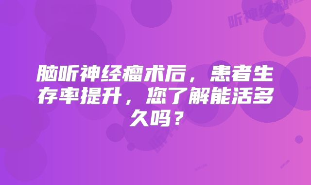 脑听神经瘤术后，患者生存率提升，您了解能活多久吗？
