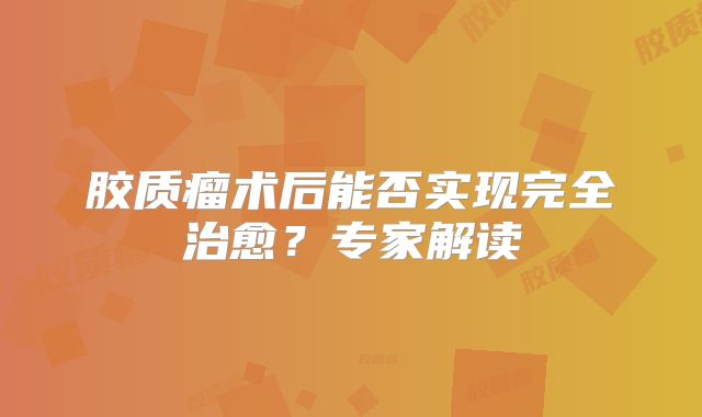 胶质瘤术后能否实现完全治愈？专家解读