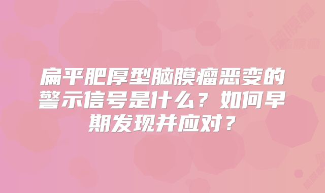 扁平肥厚型脑膜瘤恶变的警示信号是什么？如何早期发现并应对？