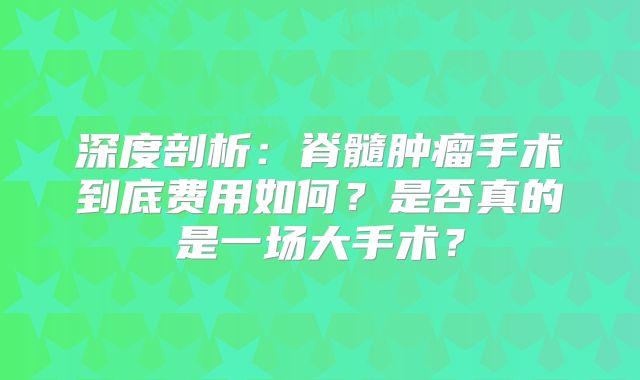 深度剖析：脊髓肿瘤手术到底费用如何？是否真的是一场大手术？