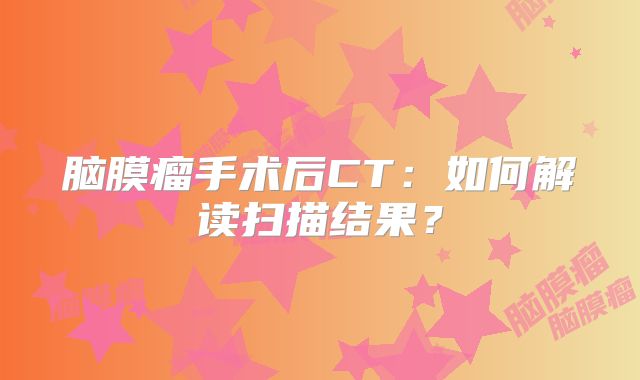 脑膜瘤手术后CT：如何解读扫描结果？