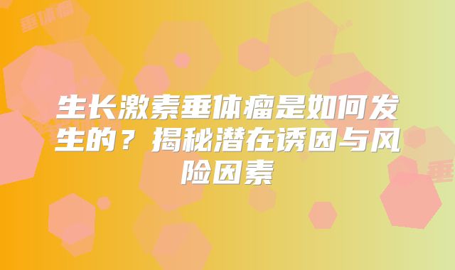 生长激素垂体瘤是如何发生的？揭秘潜在诱因与风险因素