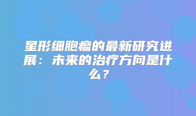 星形细胞瘤的最新研究进展：未来的治疗方向是什么？